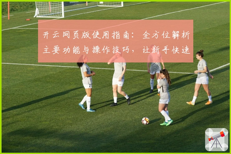 开云网页版使用指南：全方位解析主要功能与操作技巧，让新手快速上手