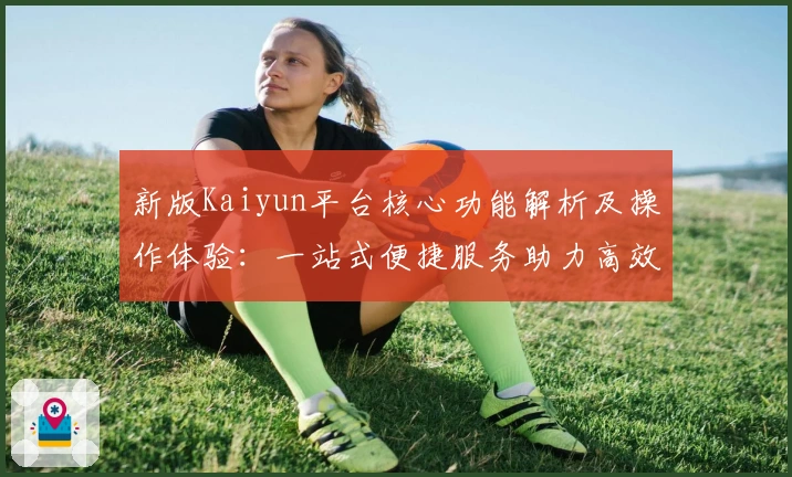 新版Kaiyun平台核心功能解析及操作体验：一站式便捷服务助力高效使用