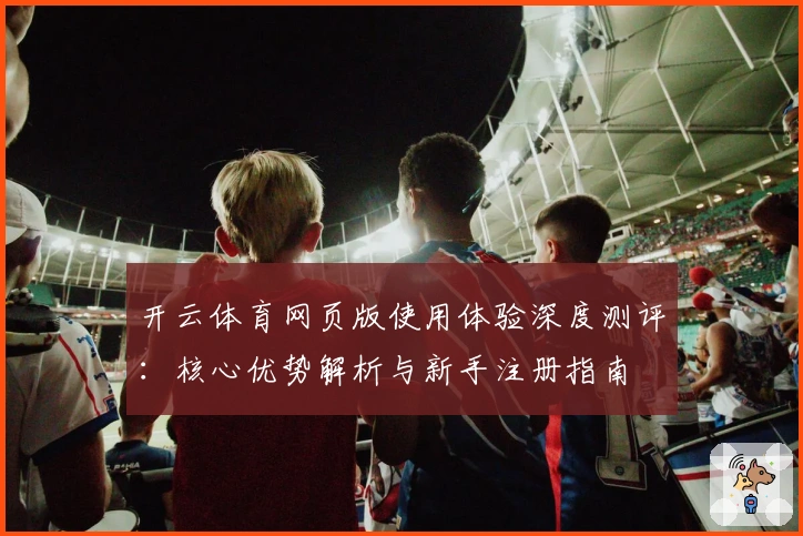 开云体育网页版使用体验深度测评:核心优势解析与新手注册指南