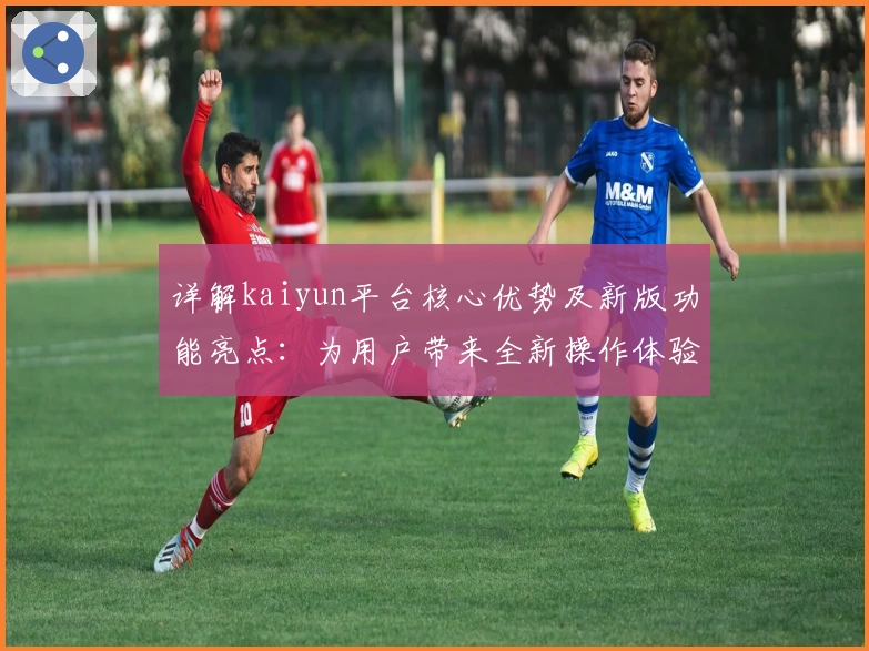 详解kaiyun平台核心优势及新版功能亮点：为用户带来全新操作体验