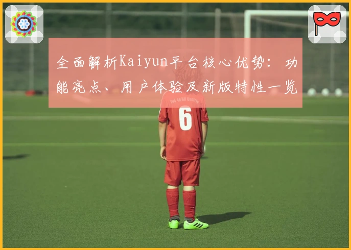 全面解析Kaiyun平台核心优势：功能亮点、用户体验及新版特性一览